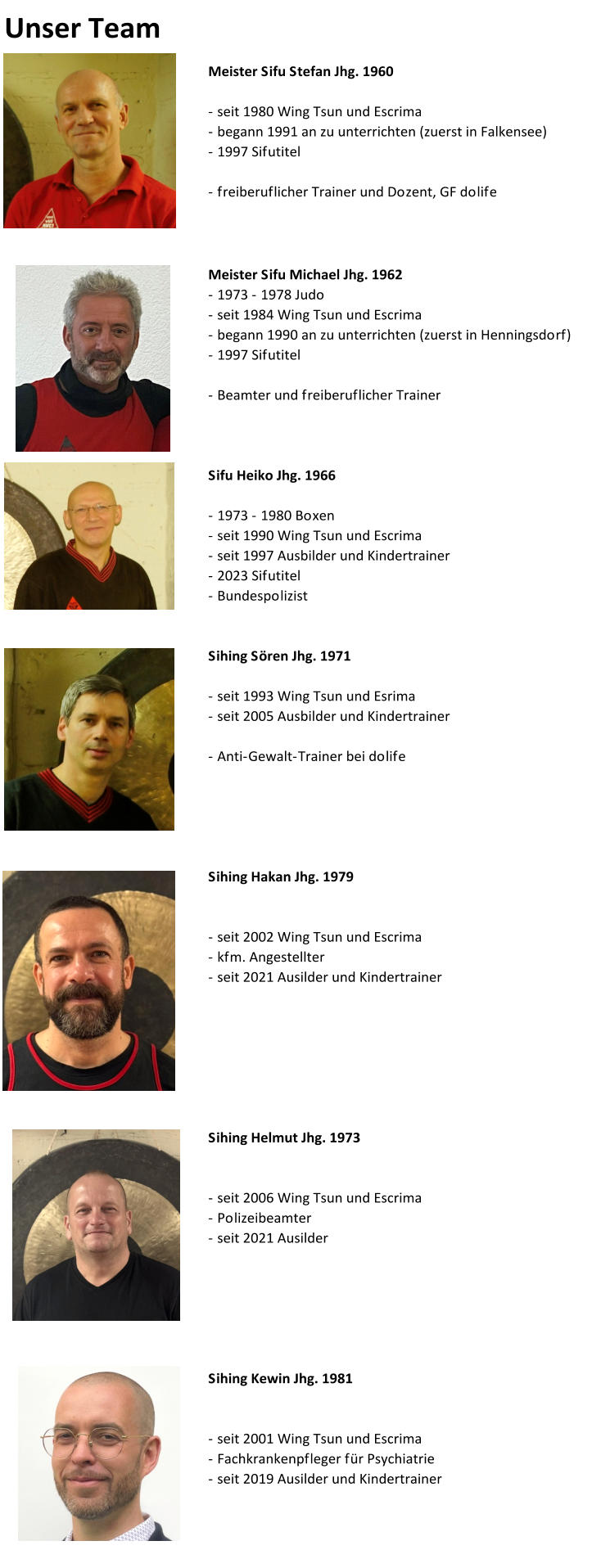 Unser Team Meister Sifu Stefan Jhg. 1960 - seit 1980 Wing Tsun und Escrima - begann 1991 an zu unterrichten (zuerst in Falkensee) - 1997 Sifutitel - freiberuflicher Trainer und Dozent, GF dolife  Meister Sifu Michael Jhg. 1962 - 1973 - 1978 Judo - seit 1984 Wing Tsun und Escrima - begann 1990 an zu unterrichten (zuerst in Henningsdorf) - 1997 Sifutitel - Beamter und freiberuflicher Trainer Sifu Heiko Jhg. 1966 - 1973 - 1980 Boxen - seit 1990 Wing Tsun und Escrima - seit 1997 Ausbilder und Kindertrainer - 2023 Sifutitel - Bundespolizist Sihing Sören Jhg. 1971 - seit 1993 Wing Tsun und Esrima - seit 2005 Ausbilder und Kindertrainer - Anti-Gewalt-Trainer bei dolife Sihing Hakan Jhg. 1979 - seit 2002 Wing Tsun und Escrima - kfm. Angestellter - seit 2021 Ausilder und Kindertrainer Sihing Helmut Jhg. 1973 - seit 2006 Wing Tsun und Escrima - Polizeibeamter - seit 2021 Ausilder  Sihing Kewin Jhg. 1981 - seit 2001 Wing Tsun und Escrima - Fachkrankenpfleger für Psychiatrie - seit 2019 Ausilder und Kindertrainer