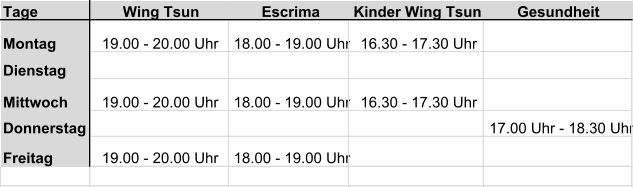 Tage  Wing Tsun Escrima Kinder Wing Tsun Gesundheit Montag 19.00 - 20.00 Uhr  18.00 - 19.00 Uhr 16.30 - 17.30 Uhr Dienstag Mittwoch 19.00 - 20.00 Uhr  18.00 - 19.00 Uhr 16.30 - 17.30 Uhr Donnerstag 17.00 Uhr - 18.30 Uhr Freitag 19.00 - 20.00 Uhr  18.00 - 19.00 Uhr