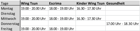 Tage  Wing Tsun Escrima Kinder Wing Tsun Gesundheit Montag 19.00 - 20.00 Uhr  18.00 - 19.00 Uhr 16.30 - 17.30 Uhr Dienstag  Mittwoch 19.00 - 20.00 Uhr  18.00 - 19.00 Uhr 16.30 - 17.30 Uhr Donnerstag 17.00 Uhr - 18.30 Uhr Freitag 19.00 - 20.00 Uhr  18.00 - 19.00 Uhr